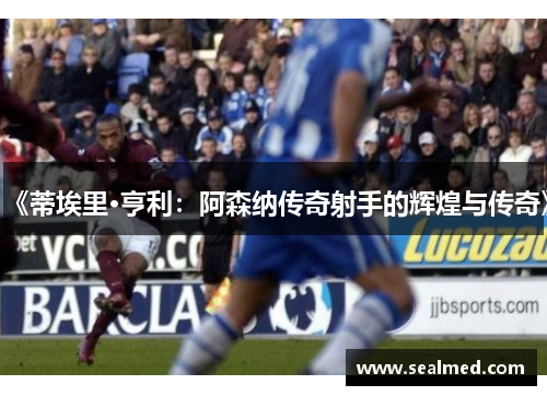 《蒂埃里·亨利：阿森纳传奇射手的辉煌与传奇》